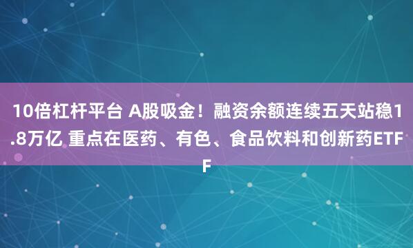 10倍杠杆平台 A股吸金！融资余额连续五天站稳1.8万亿 重点在医药、有色、食品饮料和创新药ETF