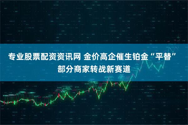 专业股票配资资讯网 金价高企催生铂金“平替” 部分商家转战新赛道