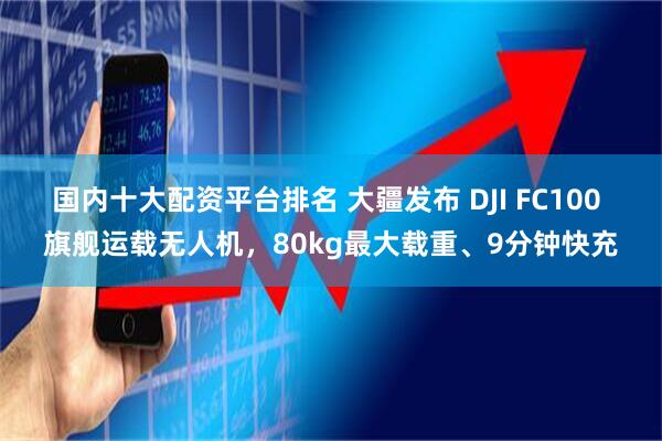 国内十大配资平台排名 大疆发布 DJI FC100 旗舰运载无人机，80kg最大载重、9分钟快充