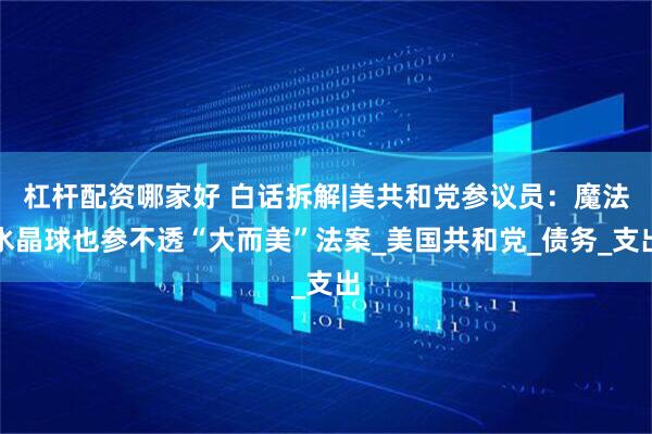 杠杆配资哪家好 白话拆解|美共和党参议员：魔法水晶球也参不透“大而美”法案_美国共和党_债务_支出
