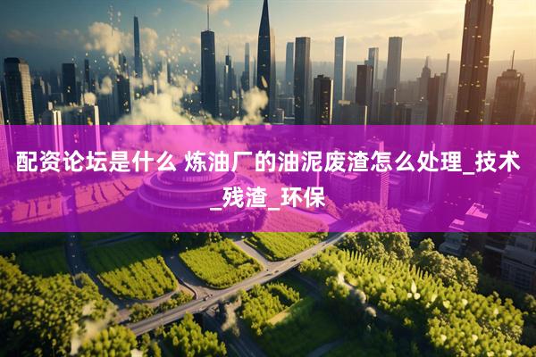 配资论坛是什么 炼油厂的油泥废渣怎么处理_技术_残渣_环保
