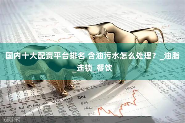 国内十大配资平台排名 含油污水怎么处理？_油脂_连锁_餐饮