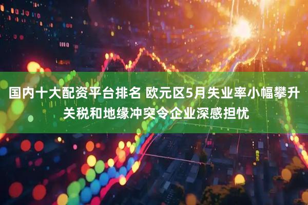 国内十大配资平台排名 欧元区5月失业率小幅攀升 关税和地缘冲突令企业深感担忧