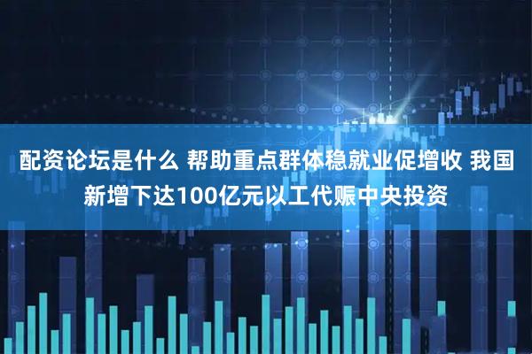 配资论坛是什么 帮助重点群体稳就业促增收 我国新增下达100亿元以工代赈中央投资