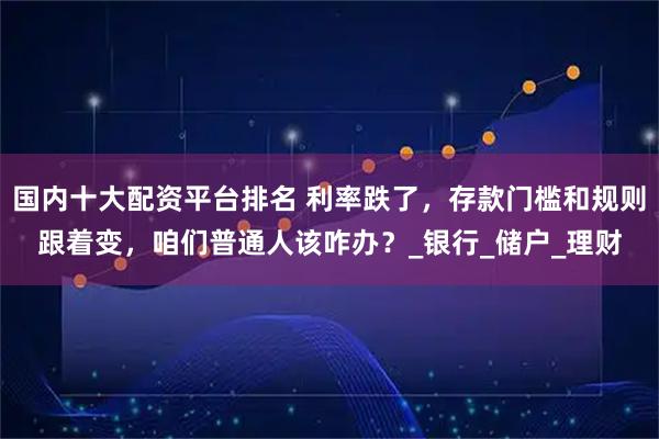 国内十大配资平台排名 利率跌了，存款门槛和规则跟着变，咱们普通人该咋办？_银行_储户_理财