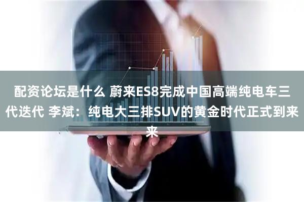 配资论坛是什么 蔚来ES8完成中国高端纯电车三代迭代 李斌：纯电大三排SUV的黄金时代正式到来
