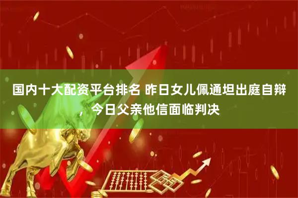 国内十大配资平台排名 昨日女儿佩通坦出庭自辩，今日父亲他信面临判决