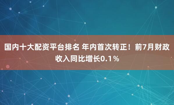 国内十大配资平台排名 年内首次转正！前7月财政收入同比增长0.1％