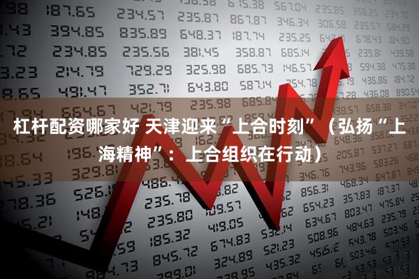 杠杆配资哪家好 天津迎来“上合时刻”（弘扬“上海精神”：上合组织在行动）