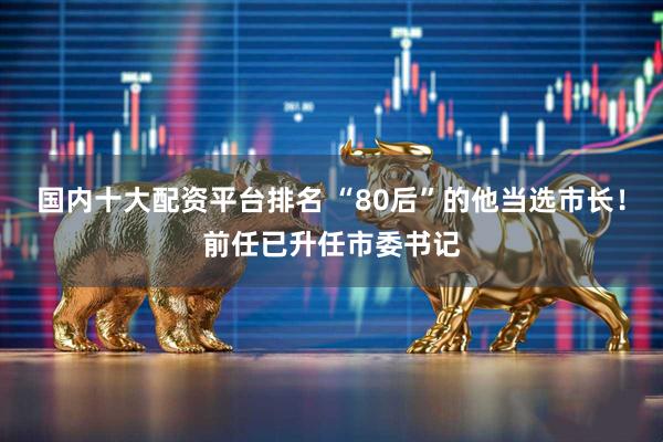 国内十大配资平台排名 “80后”的他当选市长！前任已升任市委书记