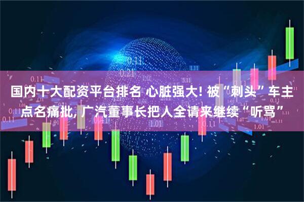 国内十大配资平台排名 心脏强大! 被“刺头”车主点名痛批, 广汽董事长把人全请来继续“听骂”