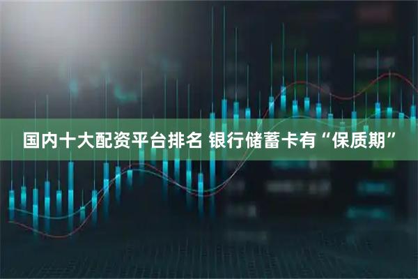国内十大配资平台排名 银行储蓄卡有“保质期”