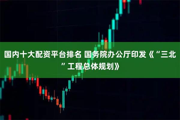 国内十大配资平台排名 国务院办公厅印发《“三北”工程总体规划》