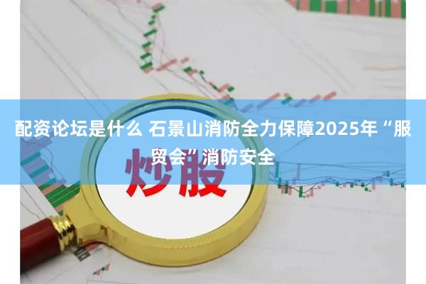 配资论坛是什么 石景山消防全力保障2025年“服贸会”消防安全