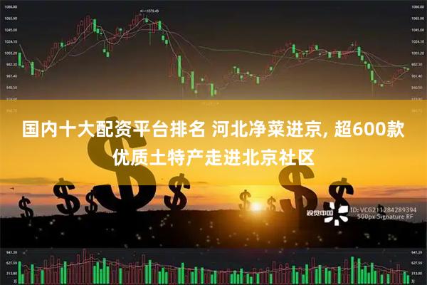 国内十大配资平台排名 河北净菜进京, 超600款优质土特产走进北京社区