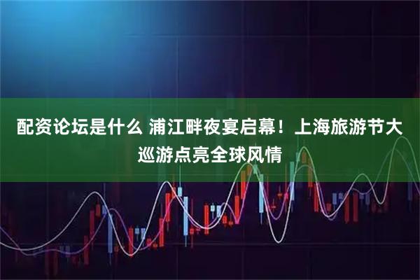 配资论坛是什么 浦江畔夜宴启幕！上海旅游节大巡游点亮全球风情