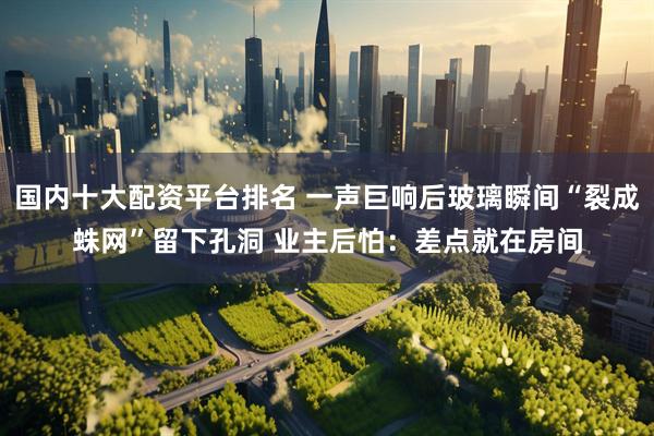 国内十大配资平台排名 一声巨响后玻璃瞬间“裂成蛛网”留下孔洞 业主后怕：差点就在房间