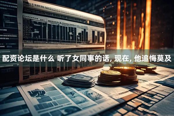 配资论坛是什么 听了女同事的话, 现在, 他追悔莫及
