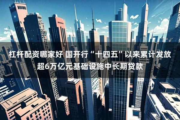 杠杆配资哪家好 国开行“十四五”以来累计发放超6万亿元基础设施中长期贷款
