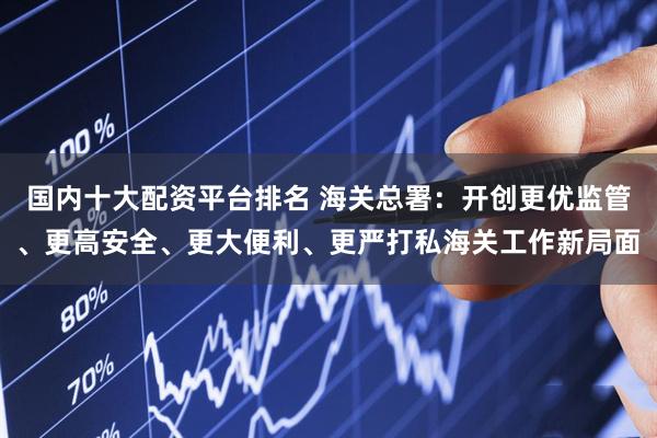 国内十大配资平台排名 海关总署：开创更优监管、更高安全、更大便利、更严打私海关工作新局面
