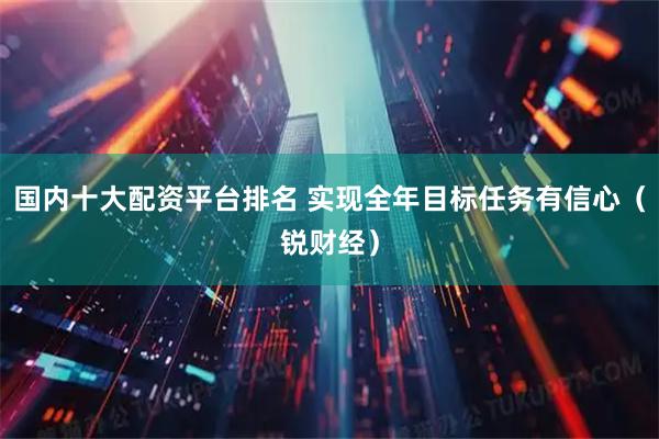 国内十大配资平台排名 实现全年目标任务有信心（锐财经）