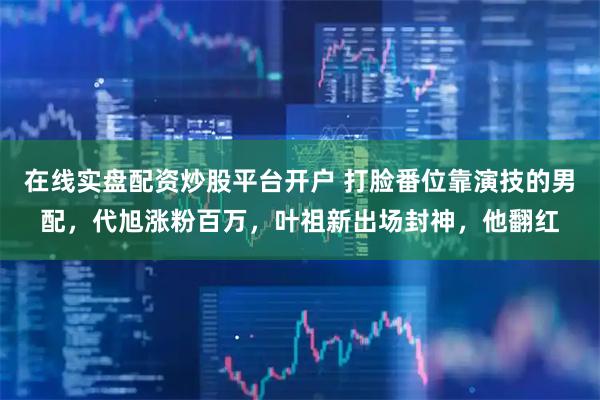 在线实盘配资炒股平台开户 打脸番位靠演技的男配，代旭涨粉百万，叶祖新出场封神，他翻红