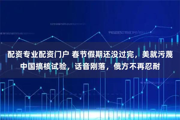 配资专业配资门户 春节假期还没过完，美就污蔑中国搞核试验，话音刚落，俄方不再忍耐