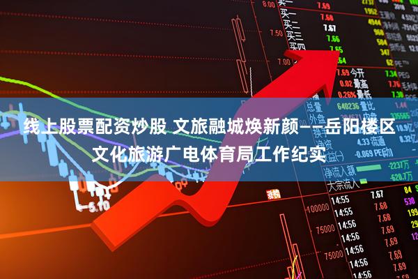 线上股票配资炒股 文旅融城焕新颜——岳阳楼区文化旅游广电体育局工作纪实