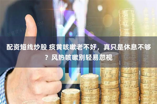 配资短线炒股 痰黄咳嗽老不好，真只是休息不够？风热咳嗽别轻易忽视