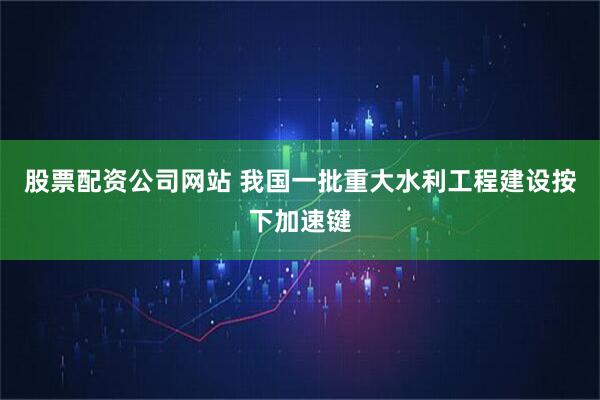 股票配资公司网站 我国一批重大水利工程建设按下加速键