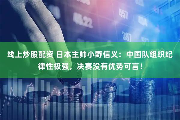 线上炒股配资 日本主帅小野信义：中国队组织纪律性极强，决赛没有优势可言！