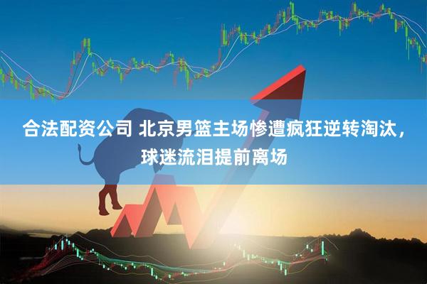 合法配资公司 北京男篮主场惨遭疯狂逆转淘汰，球迷流泪提前离场
