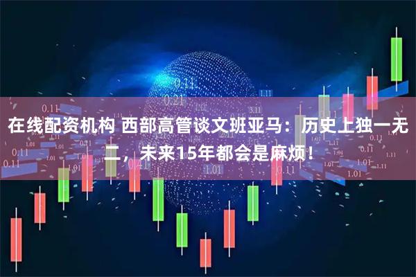 在线配资机构 西部高管谈文班亚马：历史上独一无二，未来15年都会是麻烦！