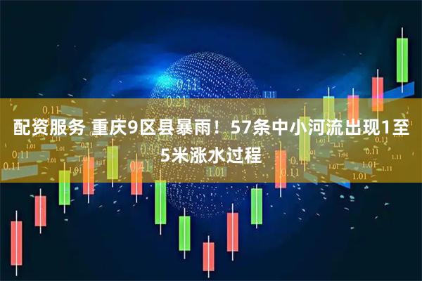 配资服务 重庆9区县暴雨！57条中小河流出现1至5米涨水过程