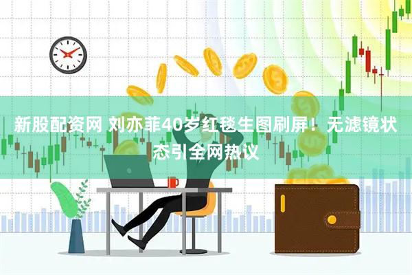 新股配资网 刘亦菲40岁红毯生图刷屏！无滤镜状态引全网热议