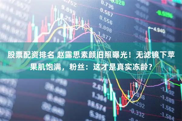 股票配资排名 赵露思素颜旧照曝光！无滤镜下苹果肌饱满，粉丝：这才是真实冻龄？